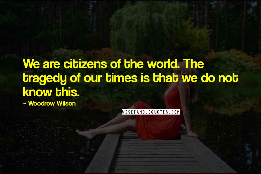 Woodrow Wilson Quotes: We are citizens of the world. The tragedy of our times is that we do not know this.