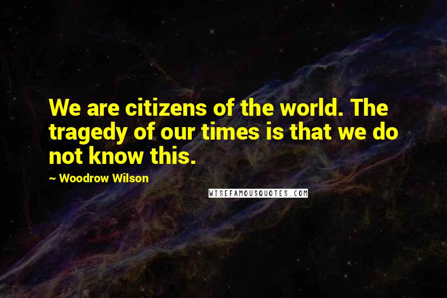 Woodrow Wilson Quotes: We are citizens of the world. The tragedy of our times is that we do not know this.