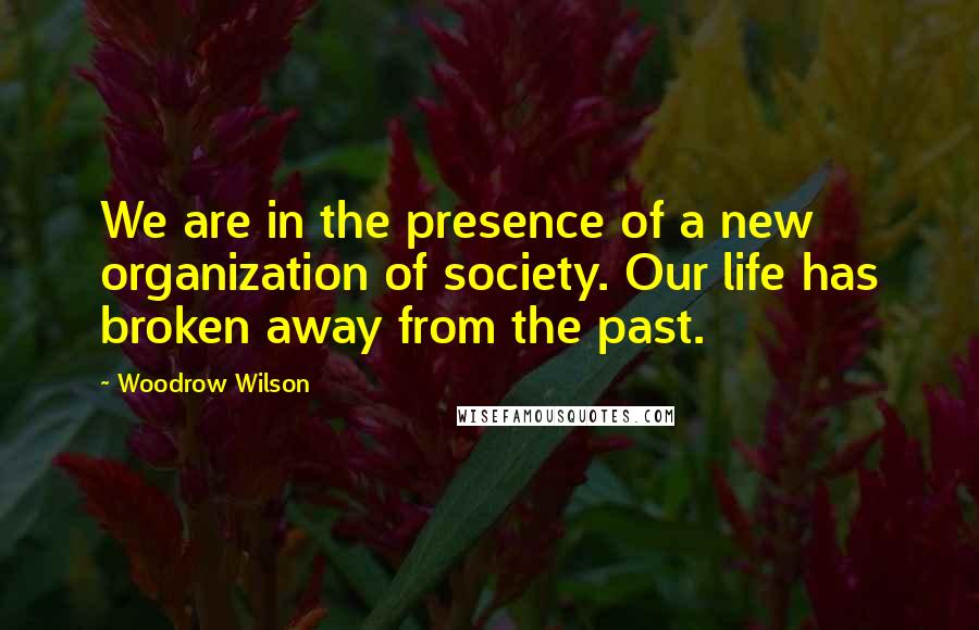 Woodrow Wilson Quotes: We are in the presence of a new organization of society. Our life has broken away from the past.