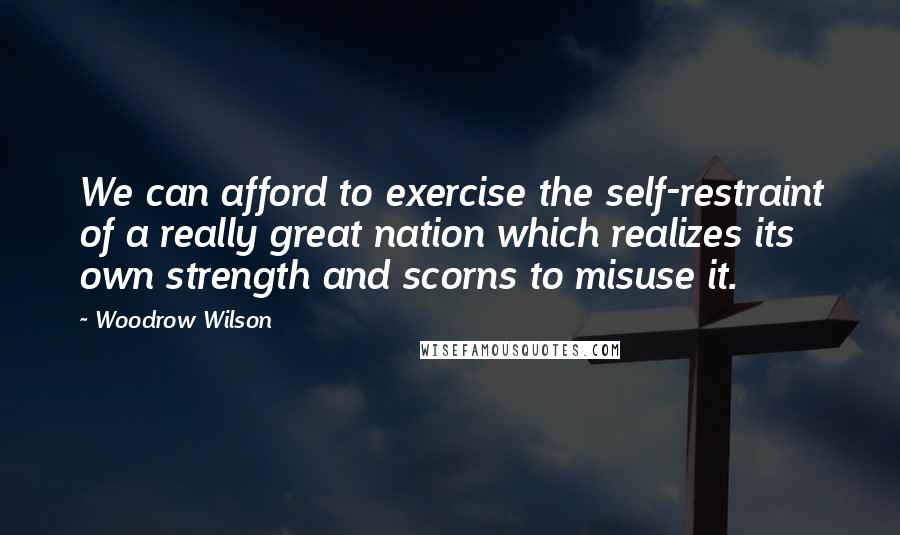 Woodrow Wilson Quotes: We can afford to exercise the self-restraint of a really great nation which realizes its own strength and scorns to misuse it.