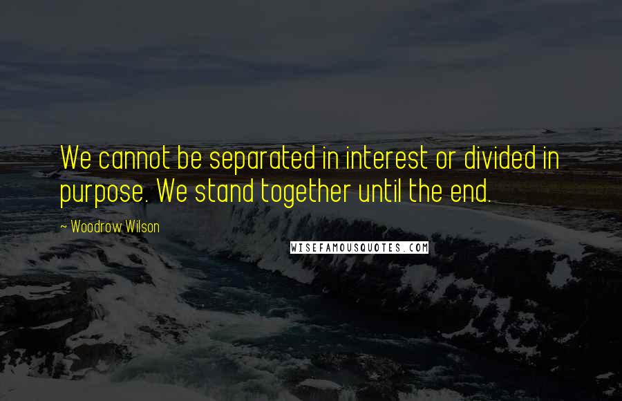 Woodrow Wilson Quotes: We cannot be separated in interest or divided in purpose. We stand together until the end.