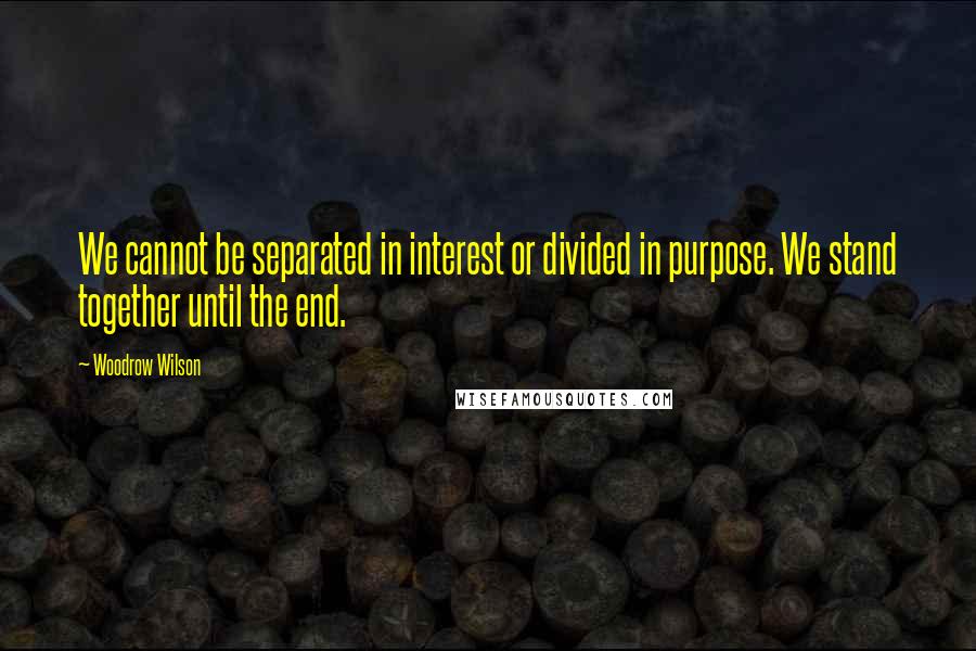Woodrow Wilson Quotes: We cannot be separated in interest or divided in purpose. We stand together until the end.