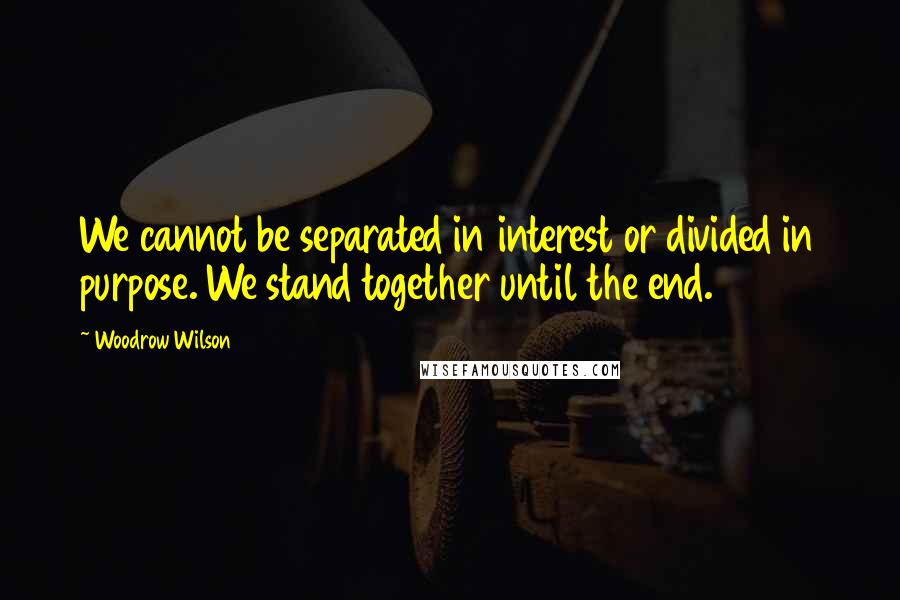 Woodrow Wilson Quotes: We cannot be separated in interest or divided in purpose. We stand together until the end.