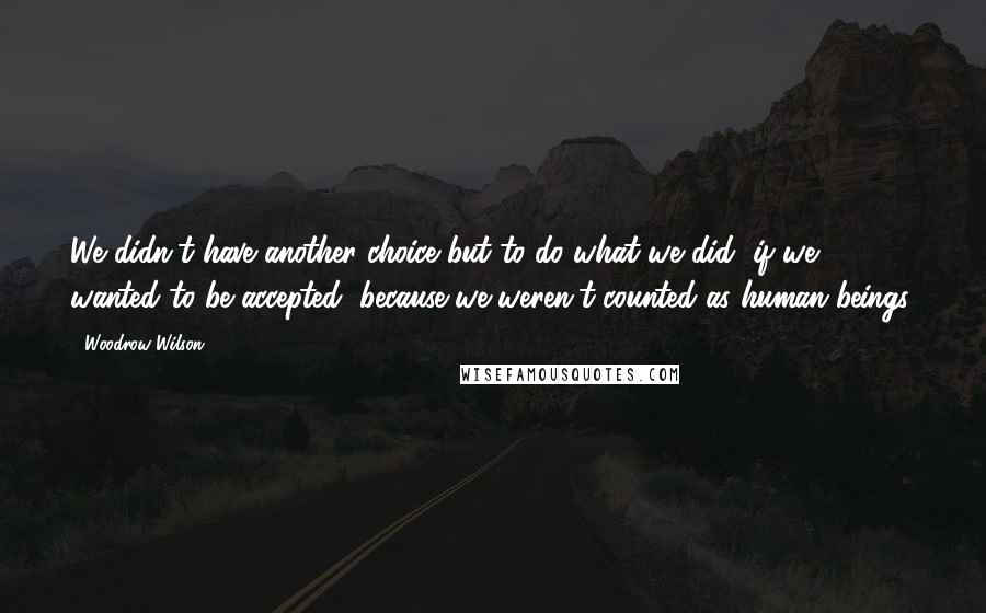 Woodrow Wilson Quotes: We didn't have another choice but to do what we did, if we wanted to be accepted, because we weren't counted as human beings.