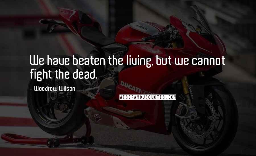 Woodrow Wilson Quotes: We have beaten the living, but we cannot fight the dead.