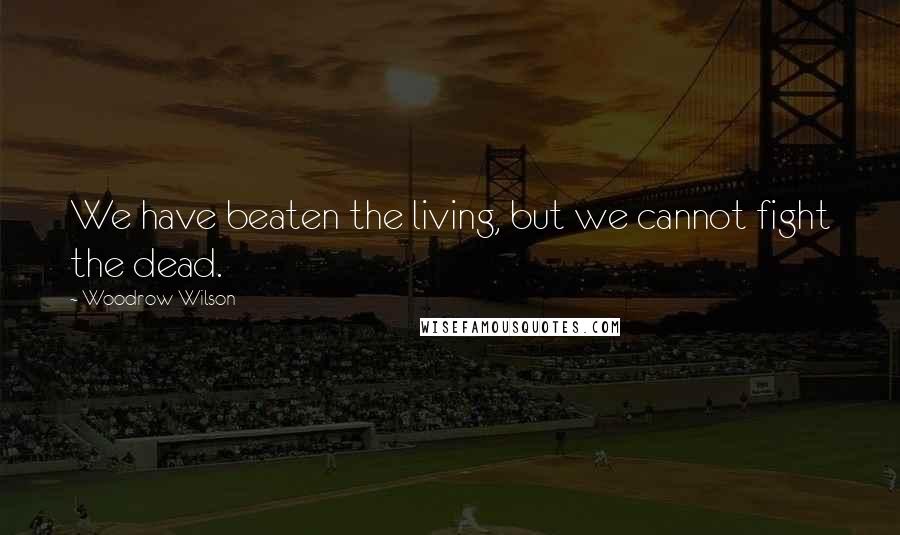 Woodrow Wilson Quotes: We have beaten the living, but we cannot fight the dead.