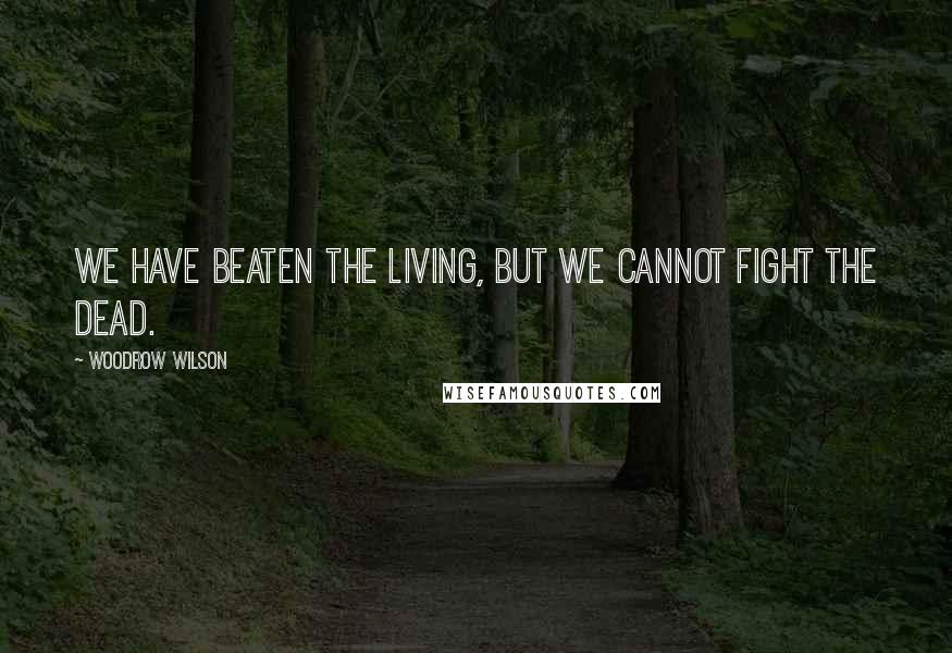 Woodrow Wilson Quotes: We have beaten the living, but we cannot fight the dead.