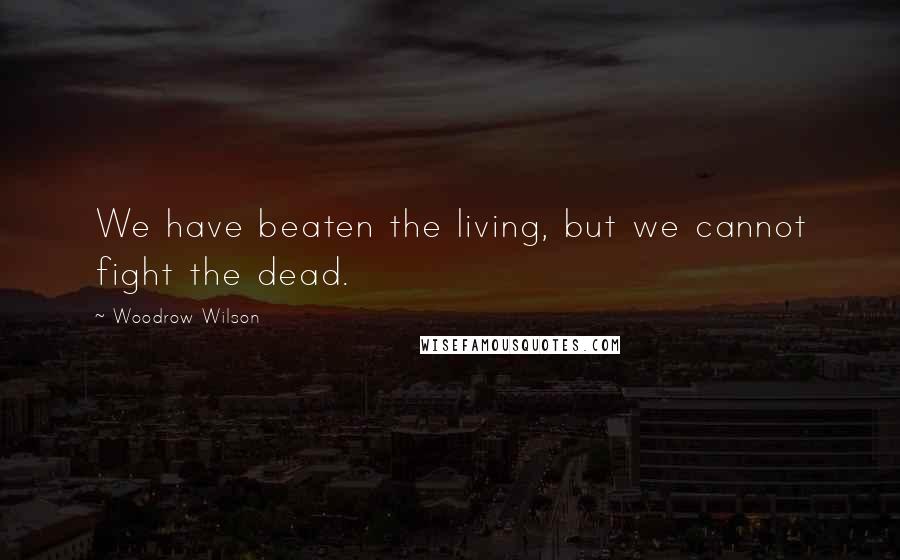 Woodrow Wilson Quotes: We have beaten the living, but we cannot fight the dead.