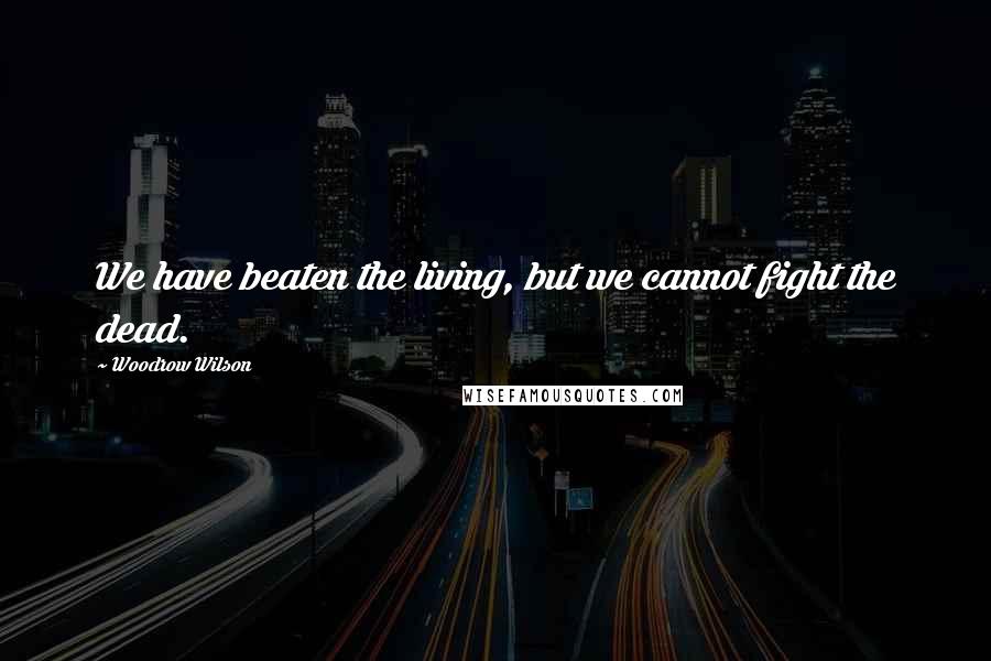 Woodrow Wilson Quotes: We have beaten the living, but we cannot fight the dead.