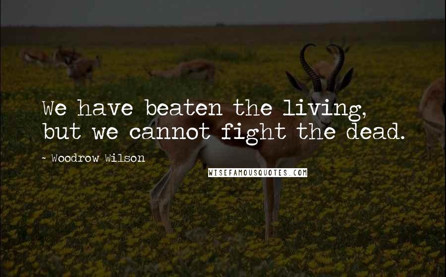 Woodrow Wilson Quotes: We have beaten the living, but we cannot fight the dead.