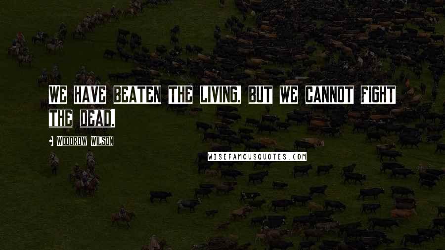 Woodrow Wilson Quotes: We have beaten the living, but we cannot fight the dead.