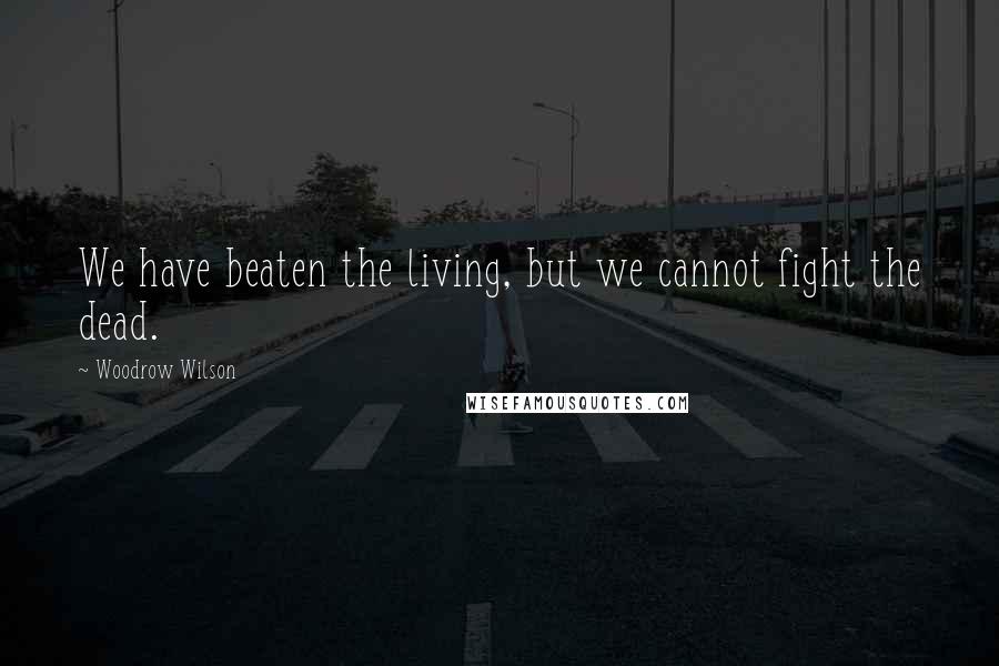 Woodrow Wilson Quotes: We have beaten the living, but we cannot fight the dead.