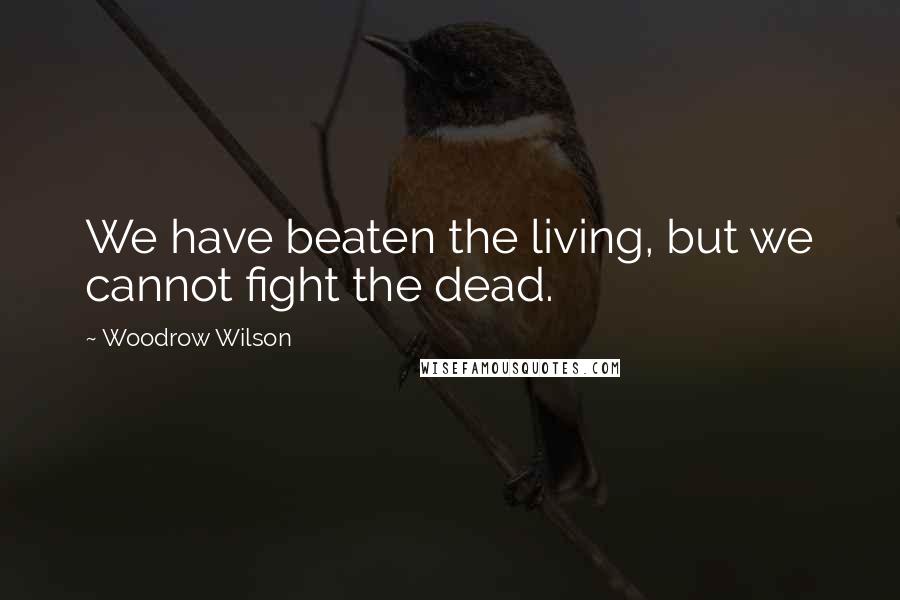 Woodrow Wilson Quotes: We have beaten the living, but we cannot fight the dead.