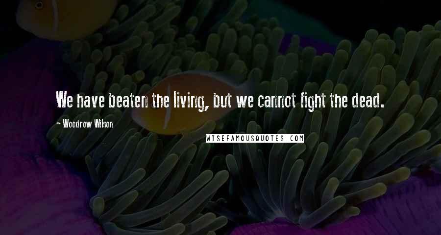 Woodrow Wilson Quotes: We have beaten the living, but we cannot fight the dead.