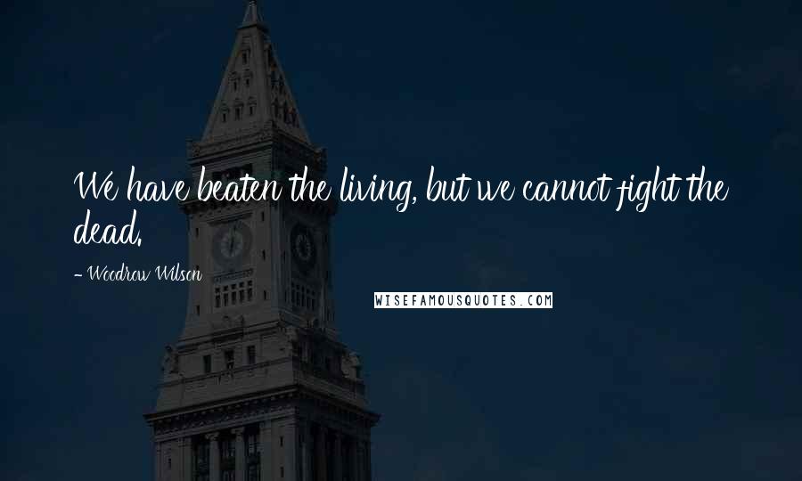 Woodrow Wilson Quotes: We have beaten the living, but we cannot fight the dead.