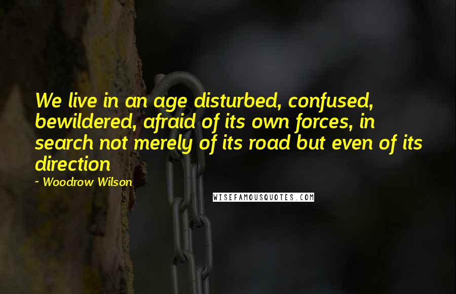 Woodrow Wilson Quotes: We live in an age disturbed, confused, bewildered, afraid of its own forces, in search not merely of its road but even of its direction