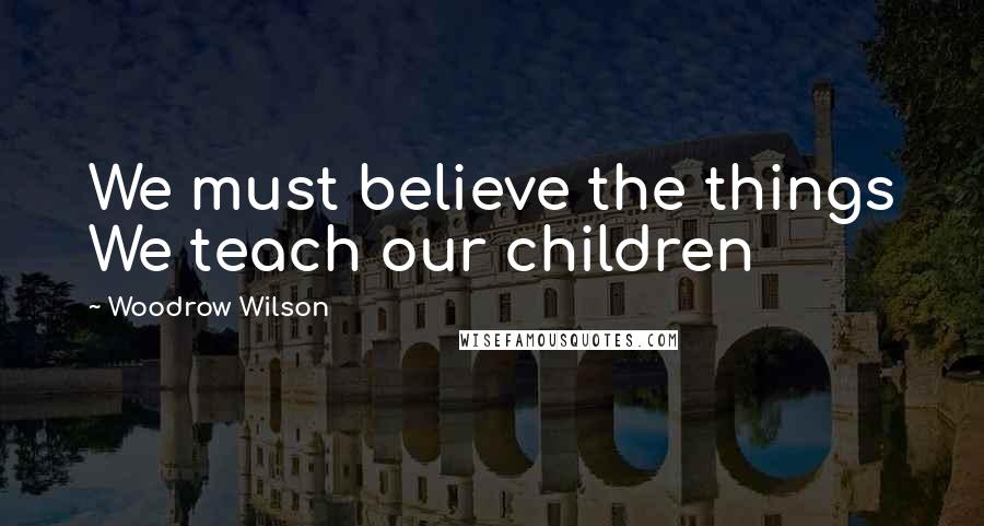 Woodrow Wilson Quotes: We must believe the things We teach our children