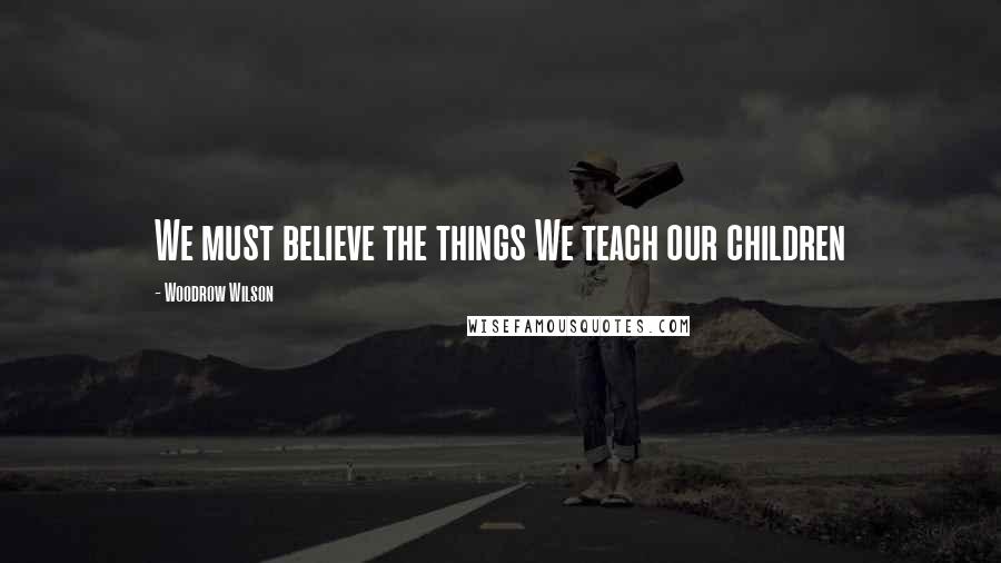 Woodrow Wilson Quotes: We must believe the things We teach our children