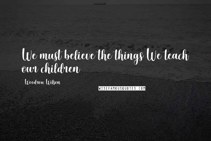 Woodrow Wilson Quotes: We must believe the things We teach our children