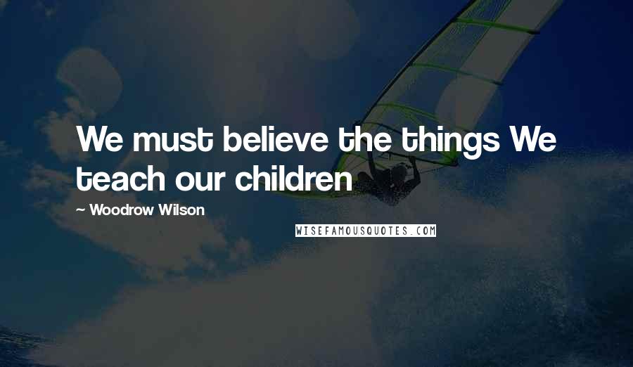 Woodrow Wilson Quotes: We must believe the things We teach our children