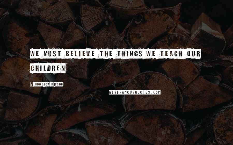 Woodrow Wilson Quotes: We must believe the things We teach our children