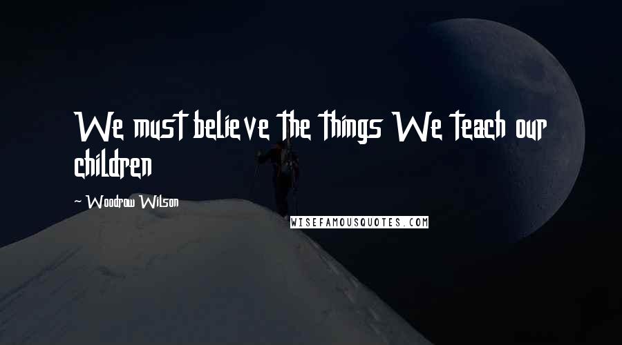 Woodrow Wilson Quotes: We must believe the things We teach our children