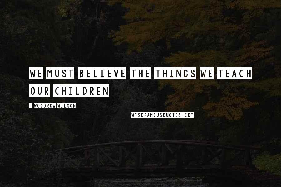 Woodrow Wilson Quotes: We must believe the things We teach our children