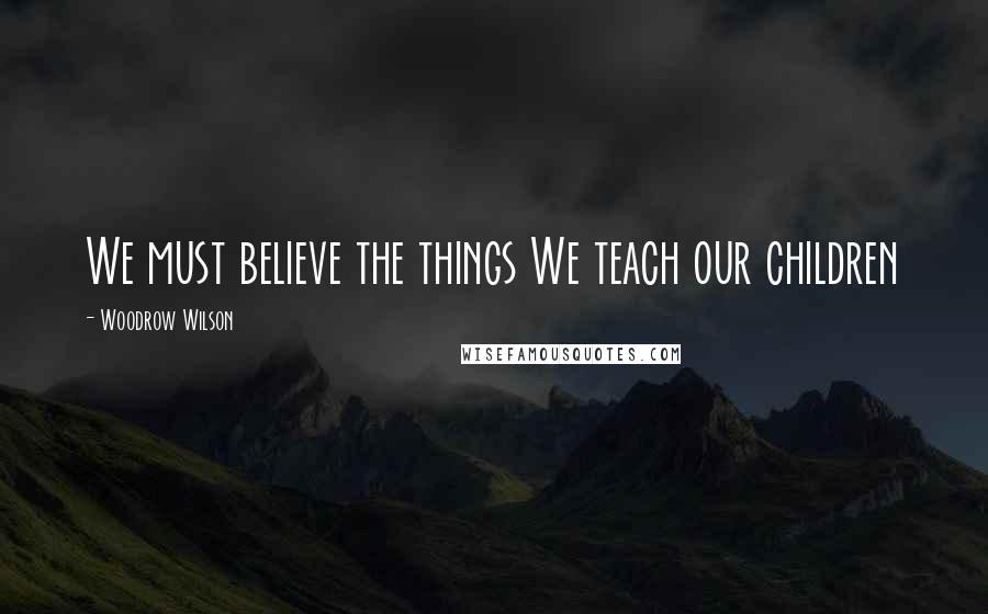 Woodrow Wilson Quotes: We must believe the things We teach our children