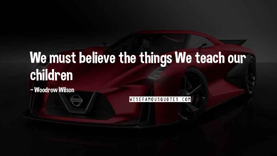 Woodrow Wilson Quotes: We must believe the things We teach our children