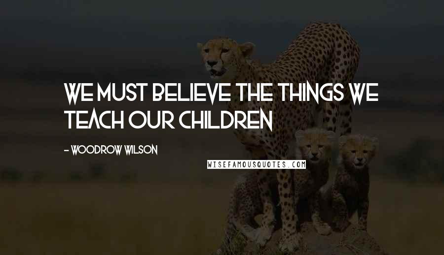 Woodrow Wilson Quotes: We must believe the things We teach our children