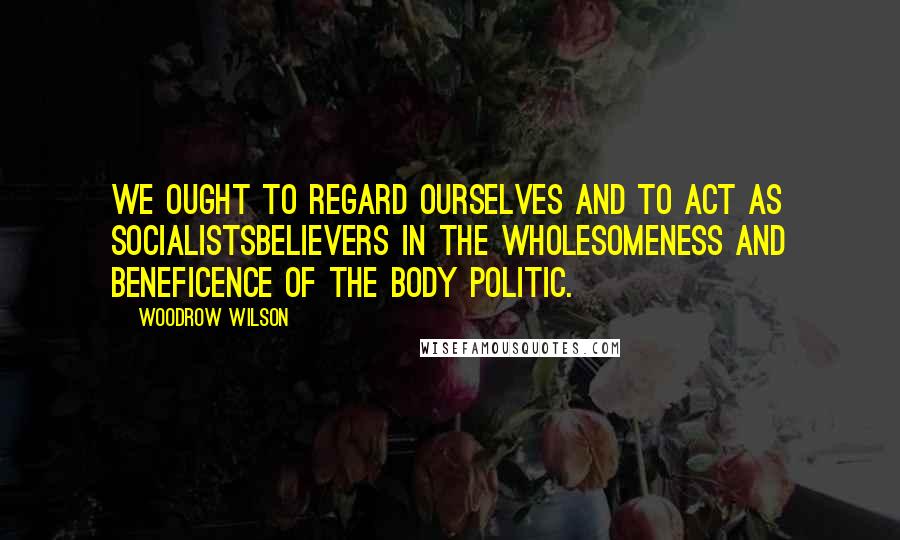Woodrow Wilson Quotes: We ought to regard ourselves and to act as socialistsbelievers in the wholesomeness and beneficence of the body politic.