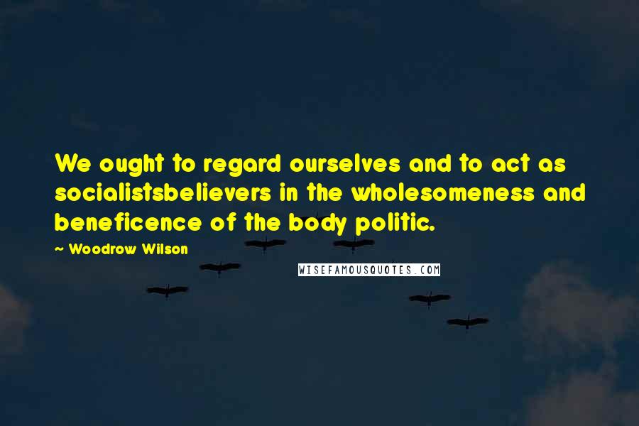 Woodrow Wilson Quotes: We ought to regard ourselves and to act as socialistsbelievers in the wholesomeness and beneficence of the body politic.