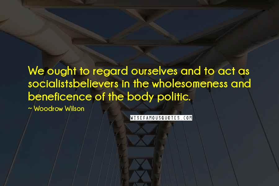 Woodrow Wilson Quotes: We ought to regard ourselves and to act as socialistsbelievers in the wholesomeness and beneficence of the body politic.