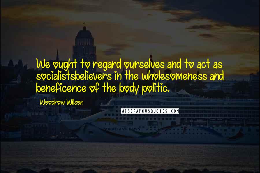 Woodrow Wilson Quotes: We ought to regard ourselves and to act as socialistsbelievers in the wholesomeness and beneficence of the body politic.