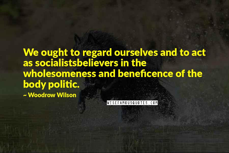 Woodrow Wilson Quotes: We ought to regard ourselves and to act as socialistsbelievers in the wholesomeness and beneficence of the body politic.