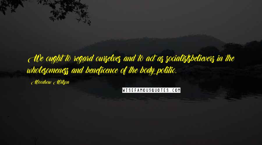 Woodrow Wilson Quotes: We ought to regard ourselves and to act as socialistsbelievers in the wholesomeness and beneficence of the body politic.