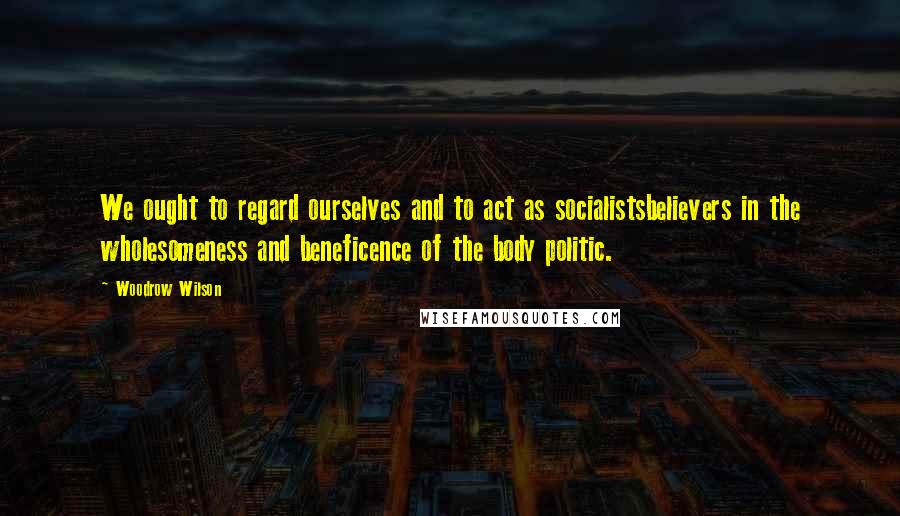 Woodrow Wilson Quotes: We ought to regard ourselves and to act as socialistsbelievers in the wholesomeness and beneficence of the body politic.