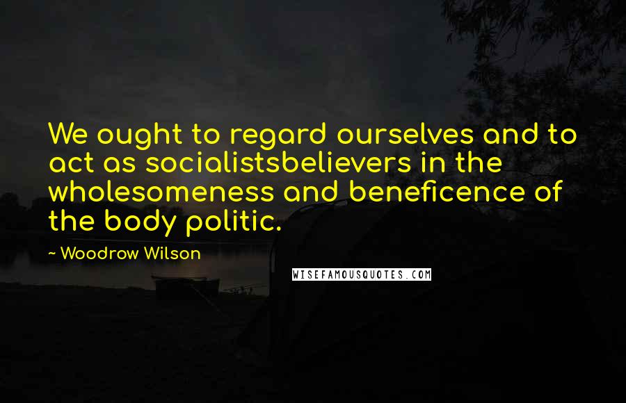 Woodrow Wilson Quotes: We ought to regard ourselves and to act as socialistsbelievers in the wholesomeness and beneficence of the body politic.