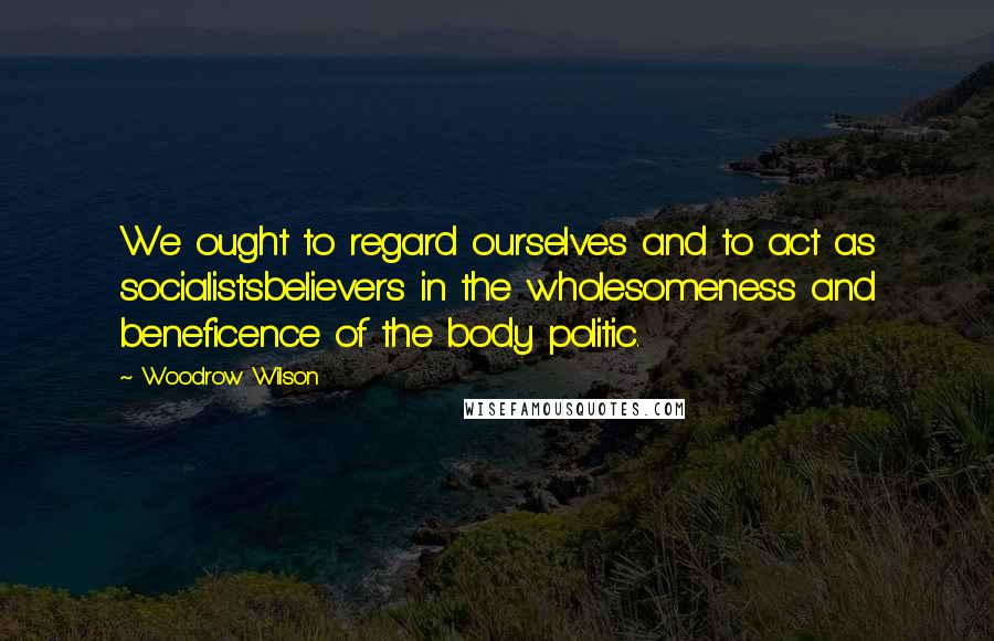 Woodrow Wilson Quotes: We ought to regard ourselves and to act as socialistsbelievers in the wholesomeness and beneficence of the body politic.