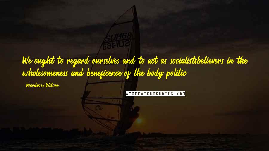 Woodrow Wilson Quotes: We ought to regard ourselves and to act as socialistsbelievers in the wholesomeness and beneficence of the body politic.