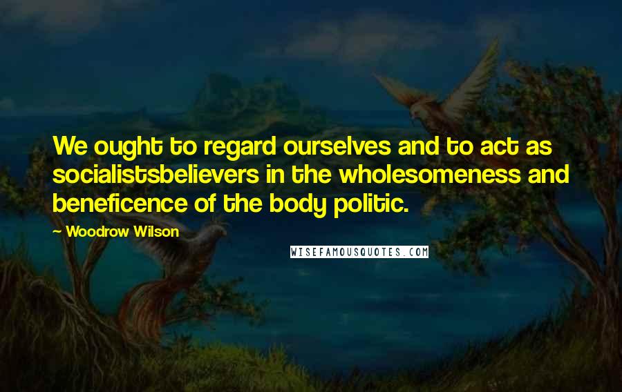 Woodrow Wilson Quotes: We ought to regard ourselves and to act as socialistsbelievers in the wholesomeness and beneficence of the body politic.