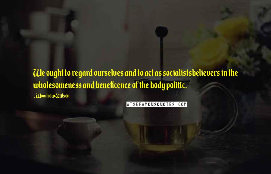 Woodrow Wilson Quotes: We ought to regard ourselves and to act as socialistsbelievers in the wholesomeness and beneficence of the body politic.