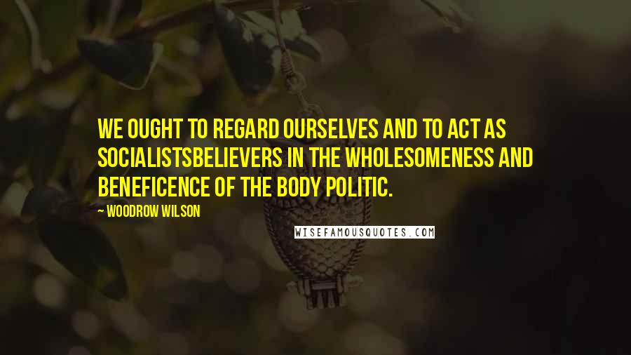 Woodrow Wilson Quotes: We ought to regard ourselves and to act as socialistsbelievers in the wholesomeness and beneficence of the body politic.