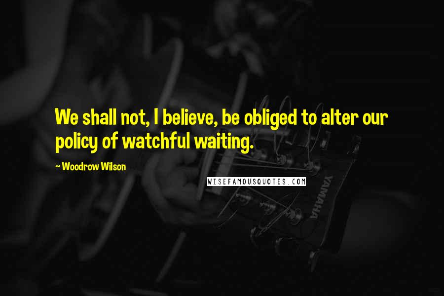 Woodrow Wilson Quotes: We shall not, I believe, be obliged to alter our policy of watchful waiting.