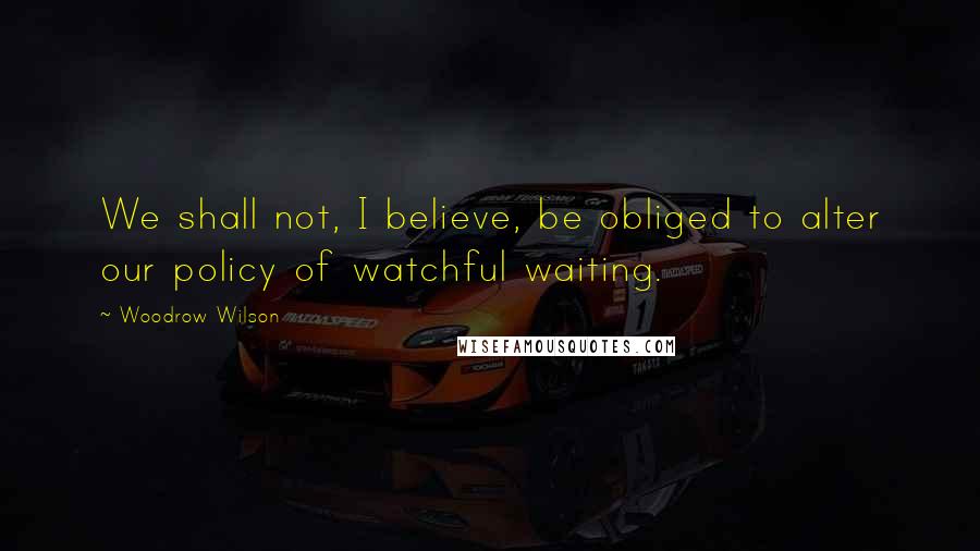 Woodrow Wilson Quotes: We shall not, I believe, be obliged to alter our policy of watchful waiting.