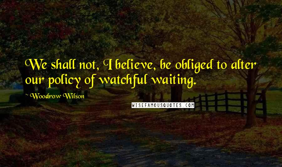 Woodrow Wilson Quotes: We shall not, I believe, be obliged to alter our policy of watchful waiting.