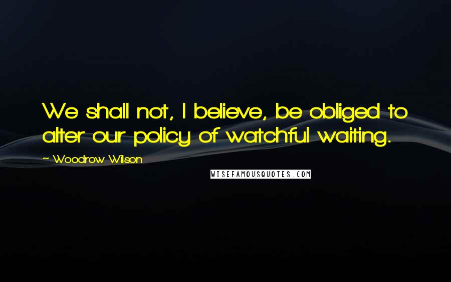 Woodrow Wilson Quotes: We shall not, I believe, be obliged to alter our policy of watchful waiting.