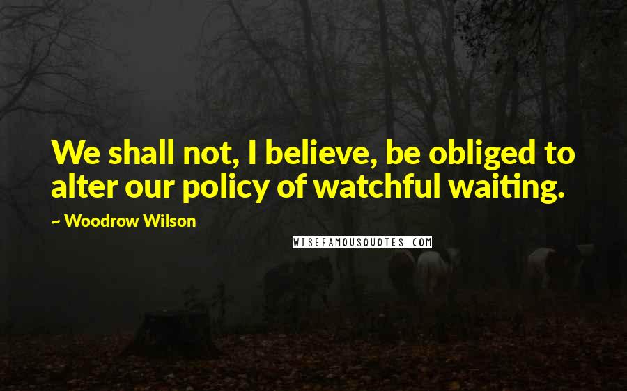 Woodrow Wilson Quotes: We shall not, I believe, be obliged to alter our policy of watchful waiting.