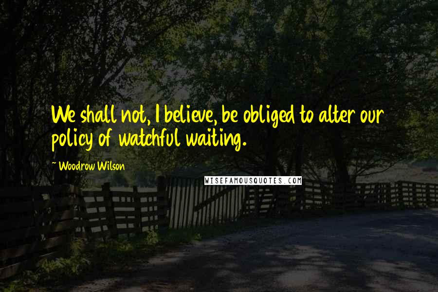 Woodrow Wilson Quotes: We shall not, I believe, be obliged to alter our policy of watchful waiting.