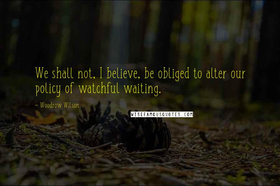 Woodrow Wilson Quotes: We shall not, I believe, be obliged to alter our policy of watchful waiting.